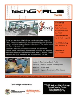 TechGYRLS
AGES: 9 –14
YWCA Parks Francis
6600 S. Cottage Grove
Cost: FREE!
TechGYRLS SketchUp
July, 12, 19, 26 & August 2
TechGYRLS JitterBug
Starts: August 9 & 16
TechGYRLS 101
Starts: 9/20/2014
 
TechGYRLS will build a 3-D Warehouse that models Grainger Supply in
Pilsen. The software application for this project will be SketchUp. SketchUp
users are architects, designers, builders and engineers. They are the people
who shape our physical world.
TechGYRLS introduces girls to technical concepts and applications,
cultivates interest in technology, provides career exploration and leadership
development resources and establishes building blocks for pursuing careers
in science, technology, engineering, arts and mathematics (STEAM) .
Session 1 : Tour Grainger Supply Facility
Session 2: Learn the program! Sketch Up Demo
Session 3: Time to Build
Session 4: Capstone: Presentation of Warehouses
FOR MORE INFORMATION CALL OR TO REGISTER CALL 773—496—5257 or Anthony.Caballero@ywcachicago.org
YWCA Metropolitan Chicago
Parks Francis Center
6600 S. Cottage Grove
www.ywcachicago.org
The Grainger Foundation
 