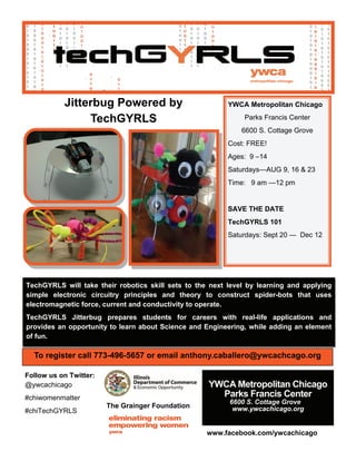 TechGYRLS will take their robotics skill sets to the next level by learning and applying
simple electronic circuitry principles and theory to construct spider-bots that uses
electromagnetic force, current and conductivity to operate.
TechGYRLS Jitterbug prepares students for careers with real-life applications and
provides an opportunity to learn about Science and Engineering, while adding an element
of fun.
To register call 773-496-5657 or email anthony.caballero@ywcachcago.org
The Grainger Foundation
 
YWCA Metropolitan Chicago
Parks Francis Center
6600 S. Cottage Grove
Cost: FREE!
Ages: 9 –14
Saturdays—AUG 9, 16 & 23
Time: 9 am —12 pm
SAVE THE DATE
TechGYRLS 101
Saturdays: Sept 20 — Dec 12
Jitterbug Powered by
TechGYRLS
Follow us on Twitter:
@ywcachicago
#chiwomenmatter
#chiTechGYRLS
www.facebook.com/ywcachicago
YWCA Metropolitan Chicago
Parks Francis Center
6600 S. Cottage Grove
www.ywcachicago.org
 