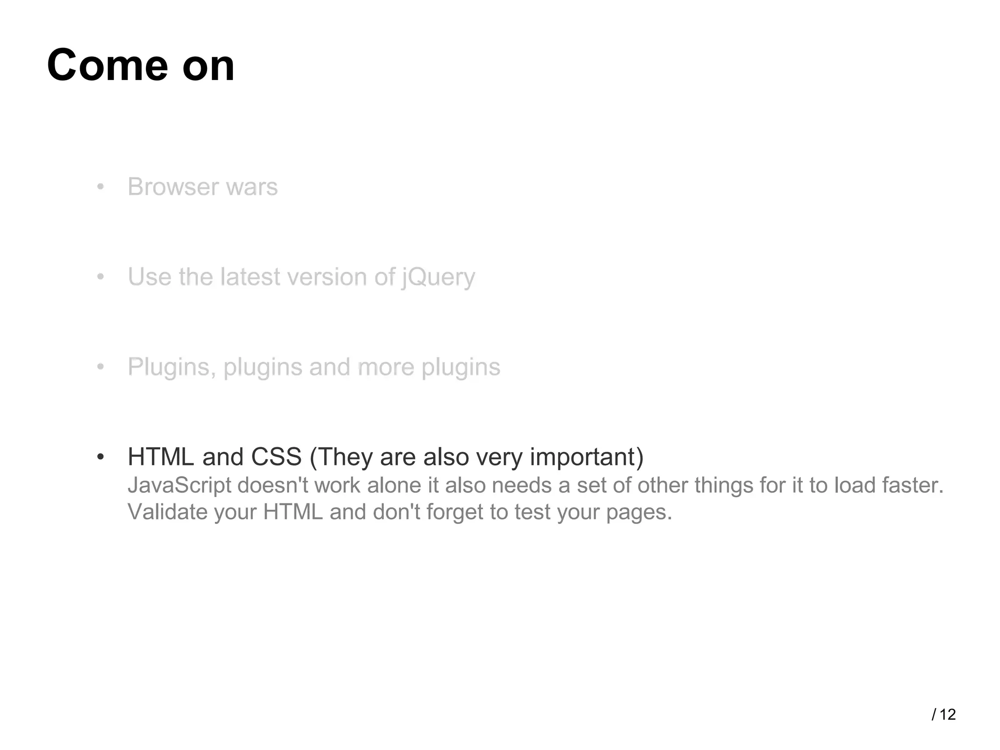 Come on

 • Browser wars


 • Use the latest version of jQuery


 • Plugins, plugins and more plugins


 • HTML and CSS (They are also very important)
   JavaScript doesn't work alone it also needs a set of other things for it to load faster.
   Validate your HTML and don't forget to test your pages.




                                                                                         / 12
 