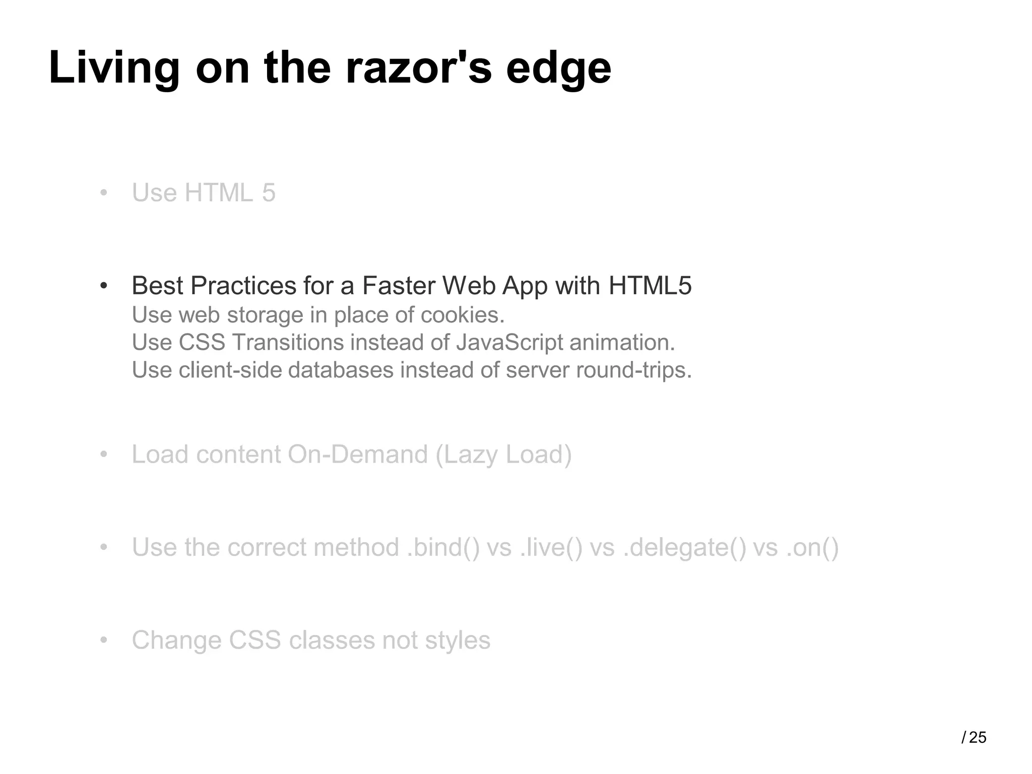 Living on the razor's edge

  • Use HTML 5


  • Best Practices for a Faster Web App with HTML5
    Use web storage in place of cookies.
    Use CSS Transitions instead of JavaScript animation.
    Use client-side databases instead of server round-trips.


  • Load content On-Demand (Lazy Load)


  • Use the correct method .bind() vs .live() vs .delegate() vs .on()


  • Change CSS classes not styles


                                                                        / 25
 