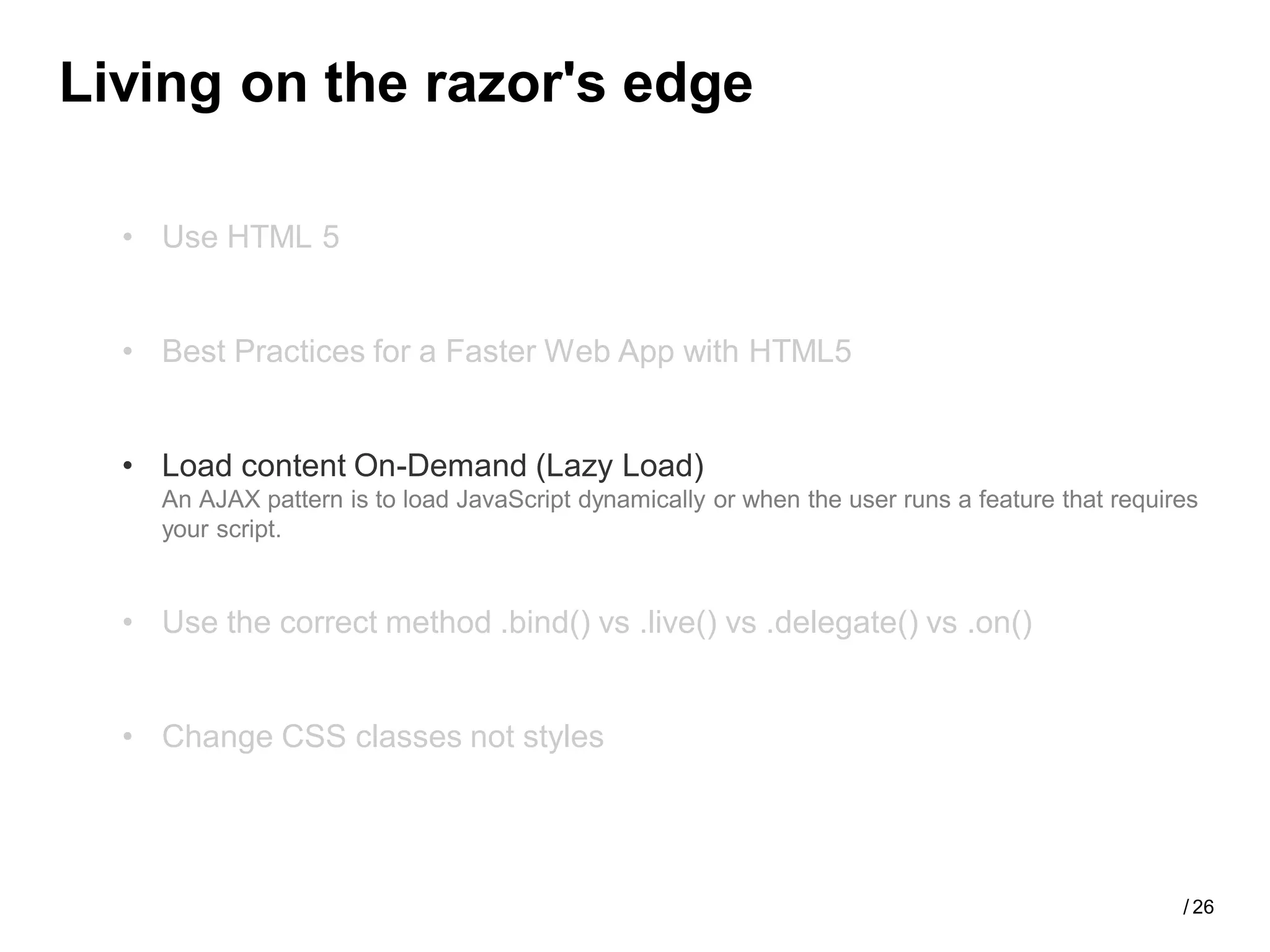 Living on the razor's edge

  • Use HTML 5


  • Best Practices for a Faster Web App with HTML5


  • Load content On-Demand (Lazy Load)
    An AJAX pattern is to load JavaScript dynamically or when the user runs a feature that requires
    your script.


  • Use the correct method .bind() vs .live() vs .delegate() vs .on()


  • Change CSS classes not styles




                                                                                                 / 26
 