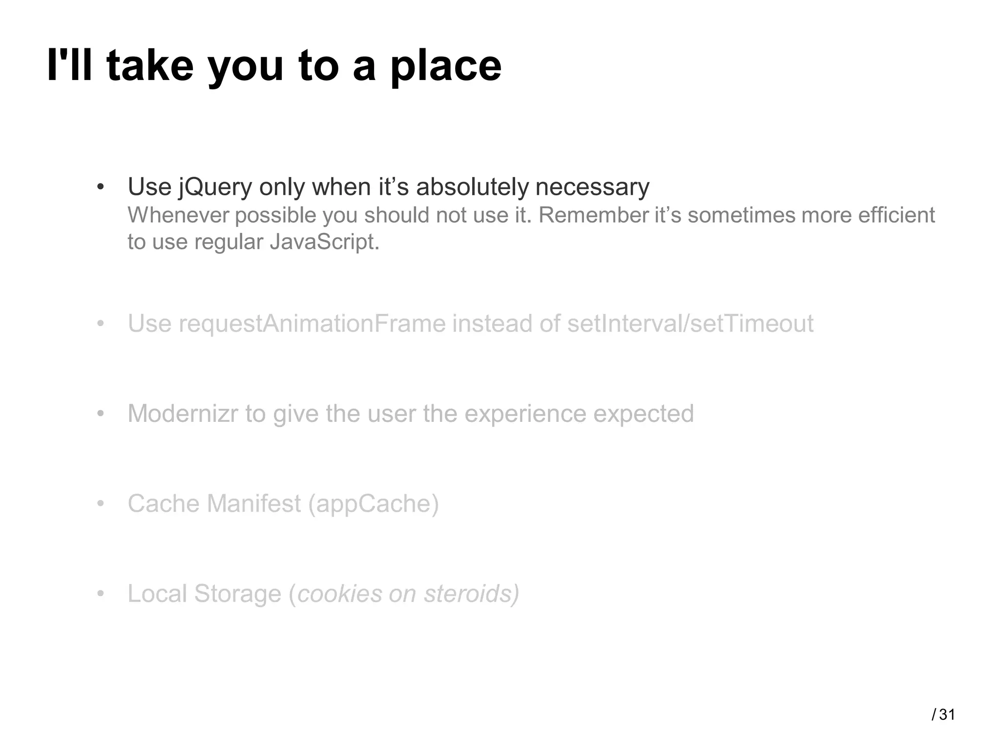 I'll take you to a place

  • Use jQuery only when it’s absolutely necessary
    Whenever possible you should not use it. Remember it’s sometimes more efficient
    to use regular JavaScript.


  • Use requestAnimationFrame instead of setInterval/setTimeout


  • Modernizr to give the user the experience expected


  • Cache Manifest (appCache)


  • Local Storage (cookies on steroids)



                                                                                  / 31
 