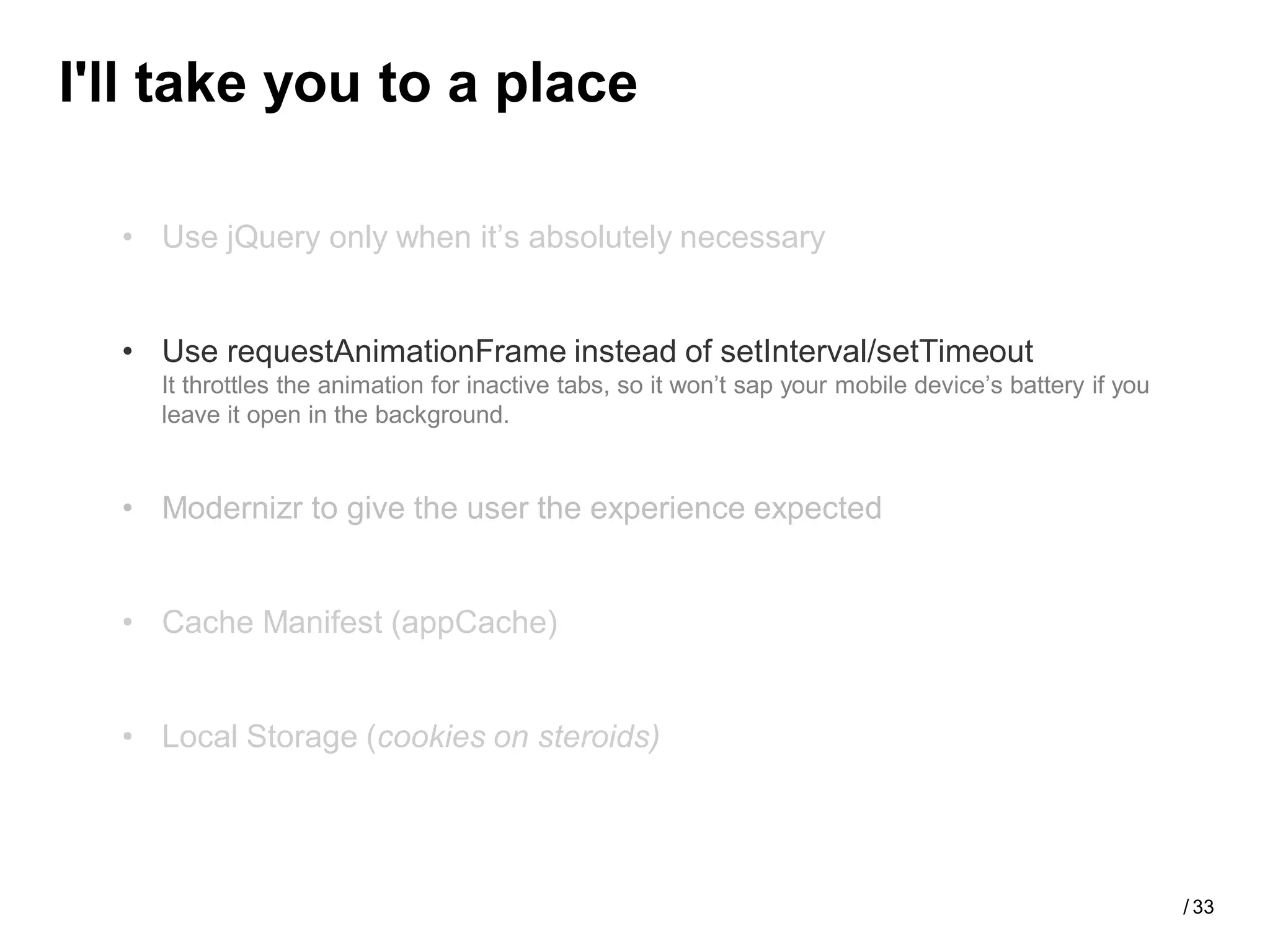 I'll take you to a place

  • Use jQuery only when it’s absolutely necessary


  • Use requestAnimationFrame instead of setInterval/setTimeout
    It throttles the animation for inactive tabs, so it won’t sap your mobile device’s battery if you
    leave it open in the background.


  • Modernizr to give the user the experience expected


  • Cache Manifest (appCache)


  • Local Storage (cookies on steroids)




                                                                                                        / 33
 