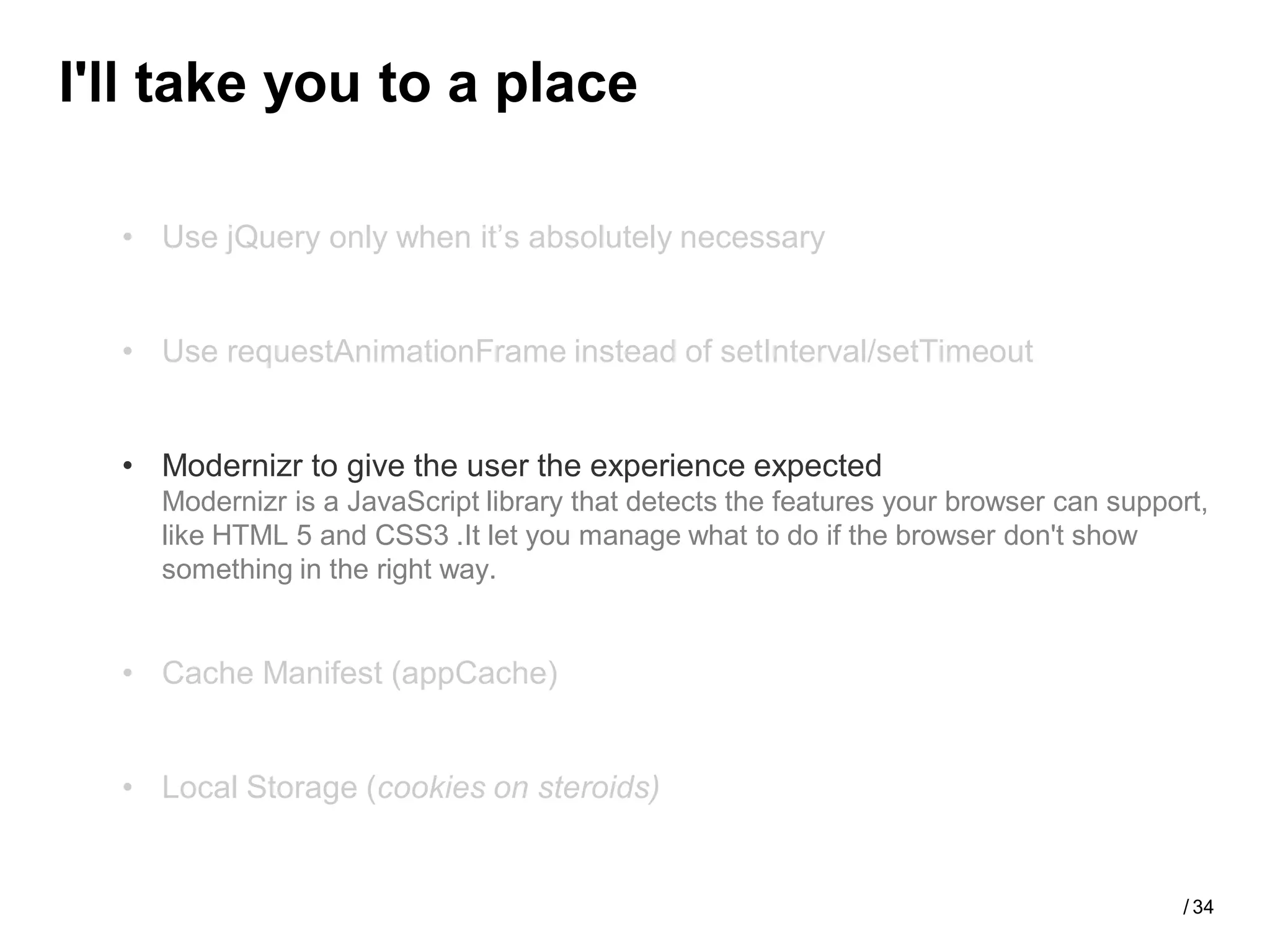 I'll take you to a place

  • Use jQuery only when it’s absolutely necessary


  • Use requestAnimationFrame instead of setInterval/setTimeout


  • Modernizr to give the user the experience expected
    Modernizr is a JavaScript library that detects the features your browser can support,
    like HTML 5 and CSS3 .It let you manage what to do if the browser don't show
    something in the right way.


  • Cache Manifest (appCache)


  • Local Storage (cookies on steroids)


                                                                                      / 34
 