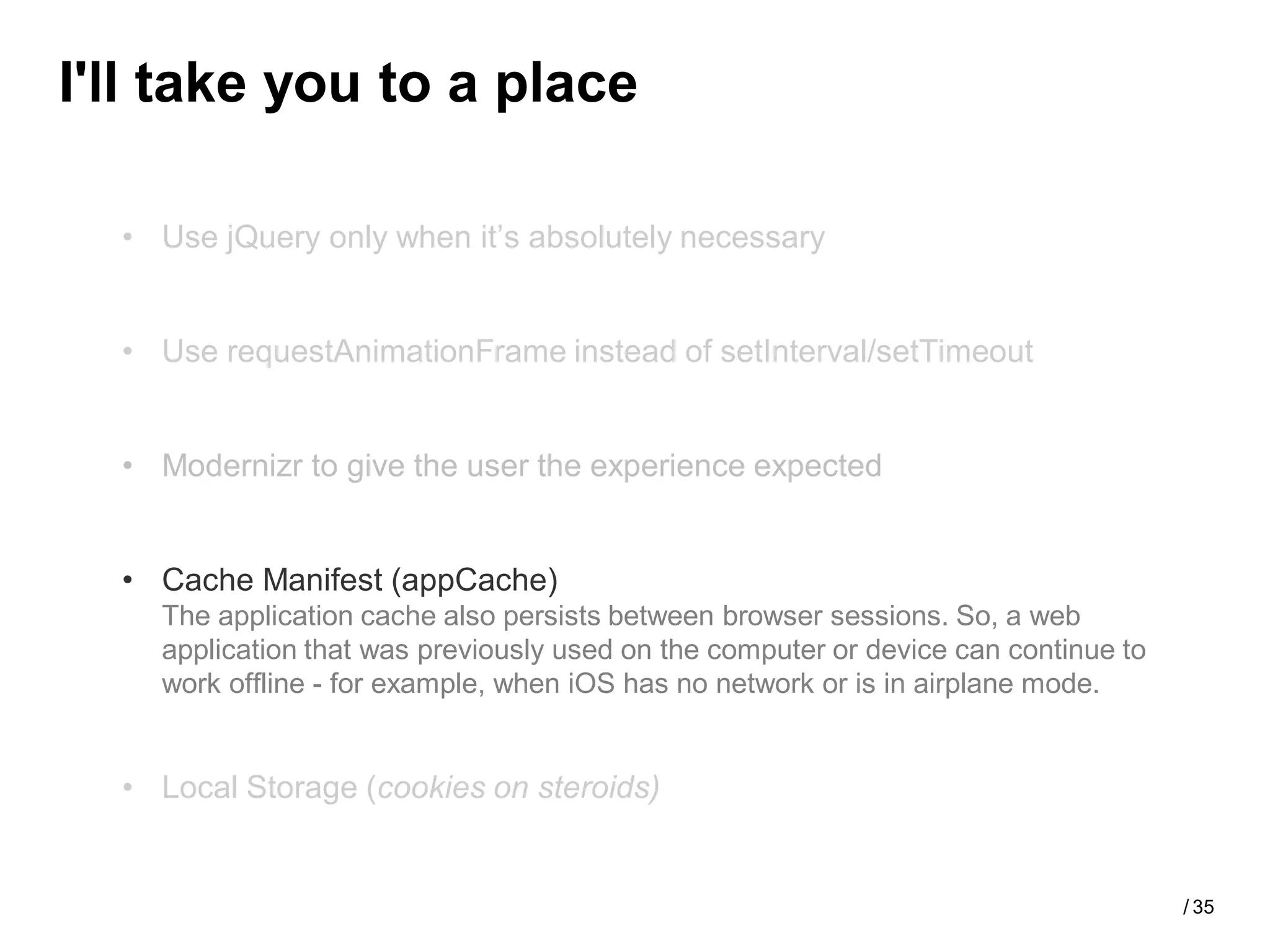 I'll take you to a place

  • Use jQuery only when it’s absolutely necessary


  • Use requestAnimationFrame instead of setInterval/setTimeout


  • Modernizr to give the user the experience expected


  • Cache Manifest (appCache)
    The application cache also persists between browser sessions. So, a web
    application that was previously used on the computer or device can continue to
    work offline - for example, when iOS has no network or is in airplane mode.


  • Local Storage (cookies on steroids)


                                                                                     / 35
 