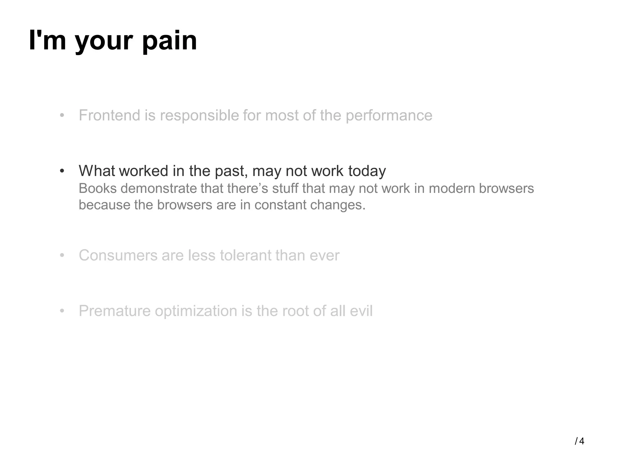 I'm your pain

  • Frontend is responsible for most of the performance


  • What worked in the past, may not work today
    Books demonstrate that there’s stuff that may not work in modern browsers
    because the browsers are in constant changes.


  • Consumers are less tolerant than ever


  • Premature optimization is the root of all evil




                                                                                /4
 