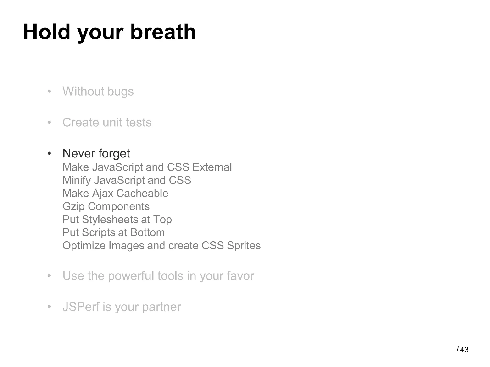 Hold your breath

  • Without bugs

  • Create unit tests

  • Never forget
    Make JavaScript and CSS External
    Minify JavaScript and CSS
    Make Ajax Cacheable
    Gzip Components
    Put Stylesheets at Top
    Put Scripts at Bottom
    Optimize Images and create CSS Sprites

  • Use the powerful tools in your favor

  • JSPerf is your partner


                                             / 43
 
