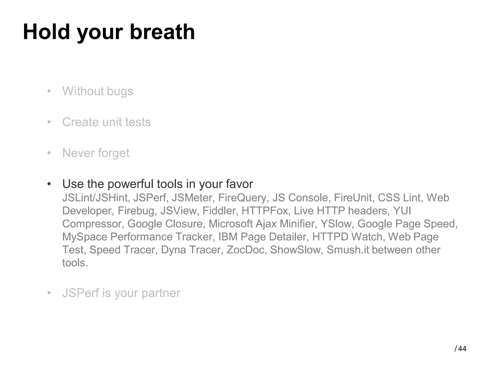 Hold your breath

  • Without bugs

  • Create unit tests

  • Never forget

  • Use the powerful tools in your favor
    JSLint/JSHint, JSPerf, JSMeter, FireQuery, JS Console, FireUnit, CSS Lint, Web
    Developer, Firebug, JSView, Fiddler, HTTPFox, Live HTTP headers, YUI
    Compressor, Google Closure, Microsoft Ajax Minifier, YSlow, Google Page Speed,
    MySpace Performance Tracker, IBM Page Detailer, HTTPD Watch, Web Page
    Test, Speed Tracer, Dyna Tracer, ZocDoc, ShowSlow, Smush.it between other
    tools.

  • JSPerf is your partner



                                                                                 / 44
 