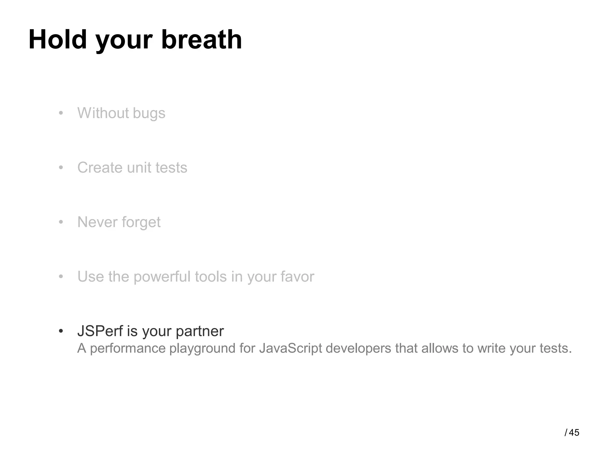 Hold your breath

  • Without bugs


  • Create unit tests


  • Never forget


  • Use the powerful tools in your favor


  • JSPerf is your partner
    A performance playground for JavaScript developers that allows to write your tests.




                                                                                     / 45
 