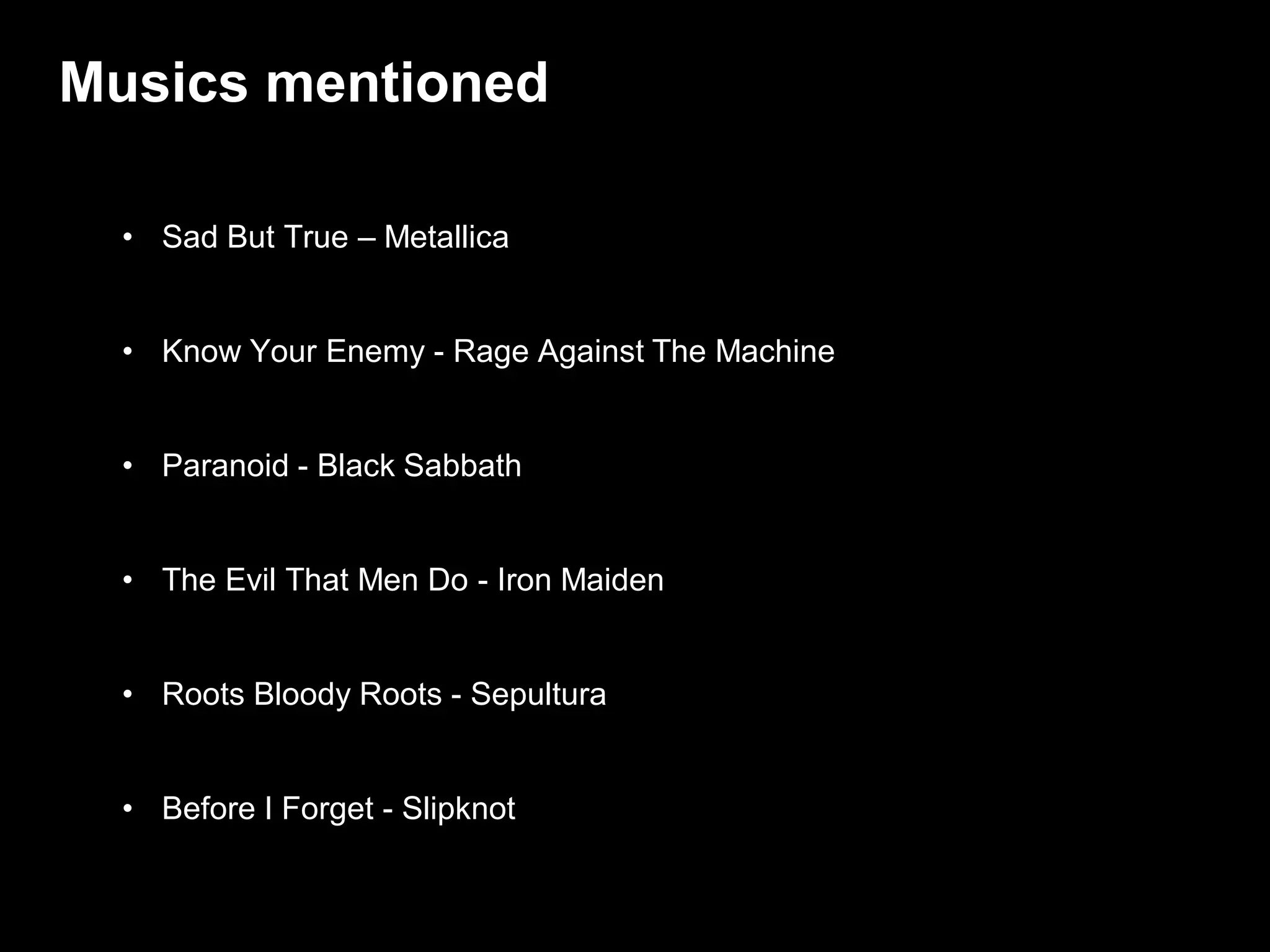 Musics mentioned

  • Sad But True – Metallica


  • Know Your Enemy - Rage Against The Machine


  • Paranoid - Black Sabbath


  • The Evil That Men Do - Iron Maiden


  • Roots Bloody Roots - Sepultura


  • Before I Forget - Slipknot

                                                 / 47
 