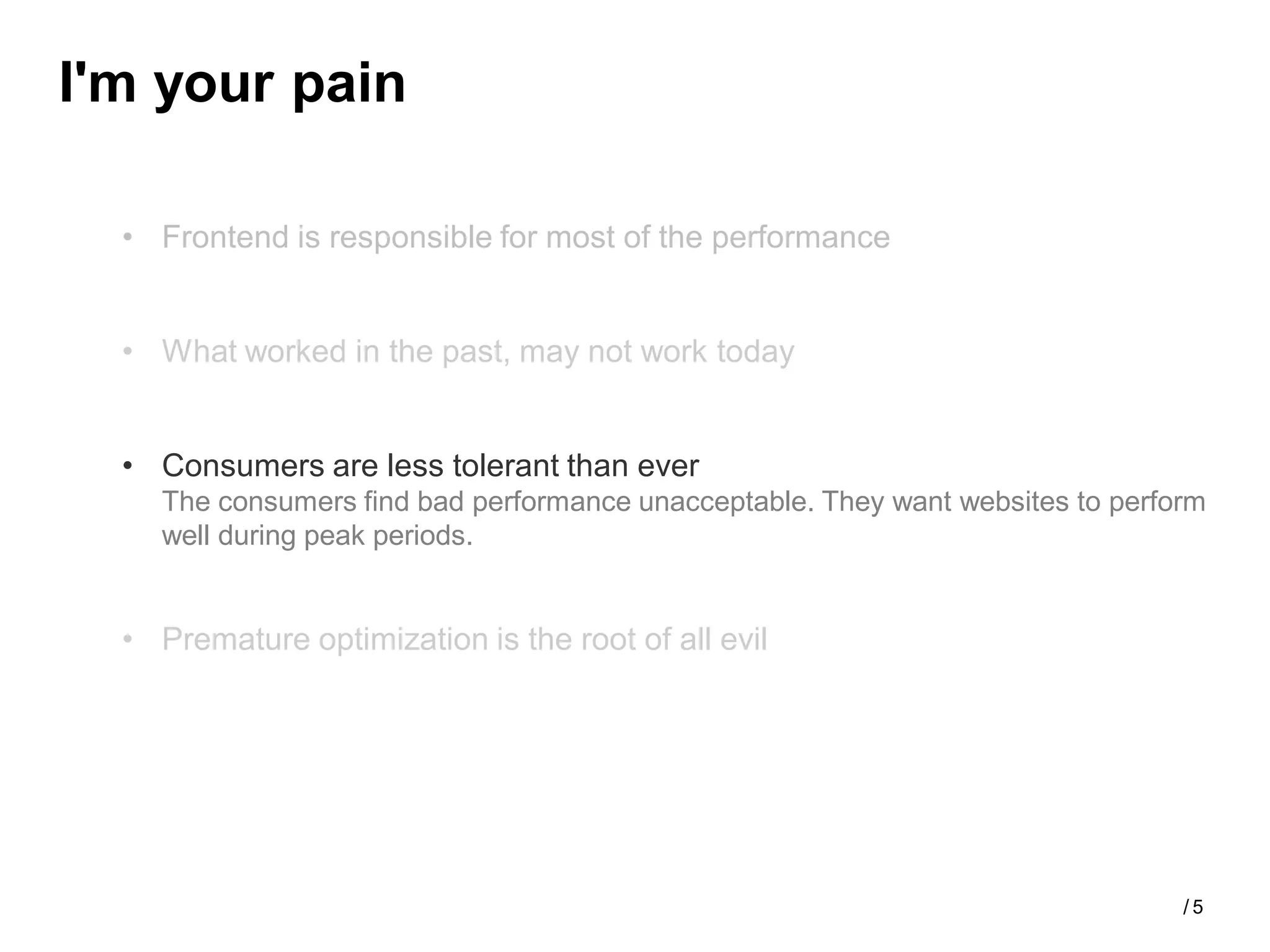 I'm your pain

  • Frontend is responsible for most of the performance


  • What worked in the past, may not work today


  • Consumers are less tolerant than ever
    The consumers find bad performance unacceptable. They want websites to perform
    well during peak periods.


  • Premature optimization is the root of all evil




                                                                                /5
 