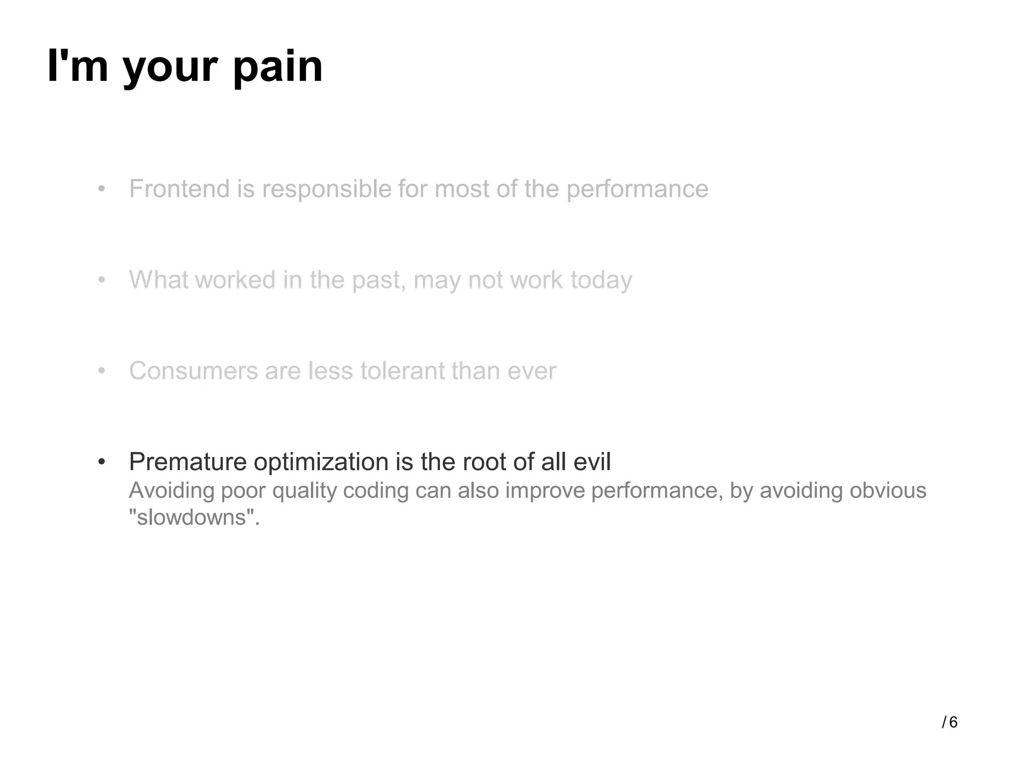 I'm your pain

  • Frontend is responsible for most of the performance


  • What worked in the past, may not work today


  • Consumers are less tolerant than ever


  • Premature optimization is the root of all evil
    Avoiding poor quality coding can also improve performance, by avoiding obvious
    "slowdowns".




                                                                                     /6
 