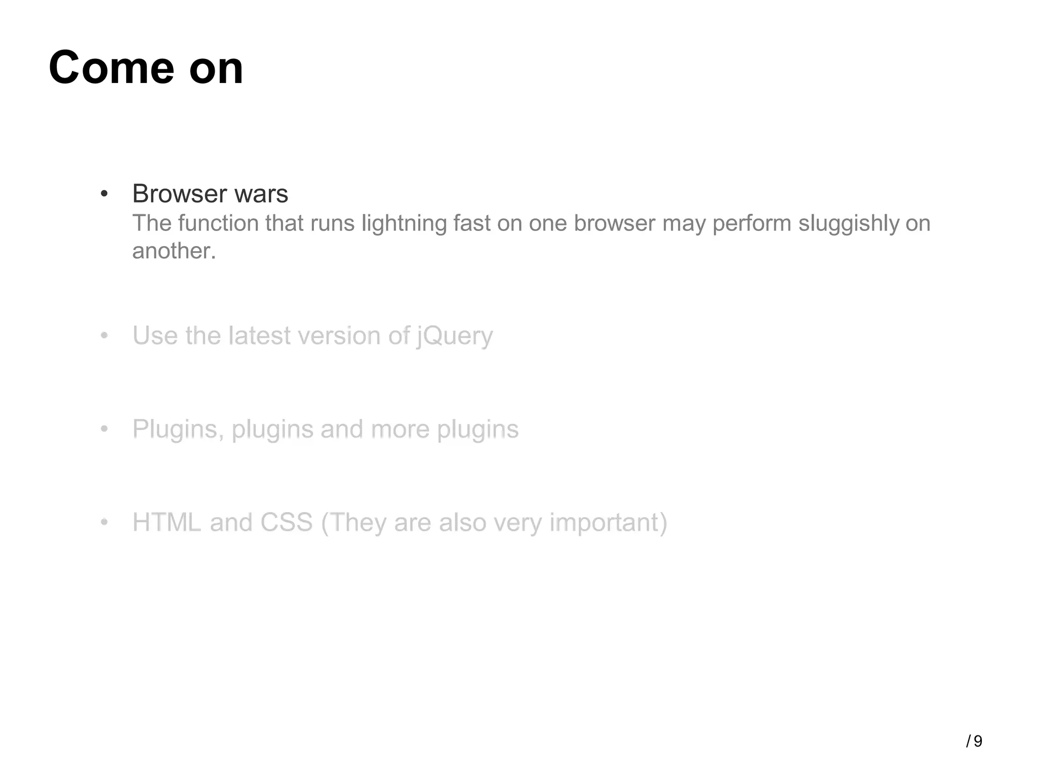 Come on

 • Browser wars
   The function that runs lightning fast on one browser may perform sluggishly on
   another.


 • Use the latest version of jQuery


 • Plugins, plugins and more plugins


 • HTML and CSS (They are also very important)




                                                                                    /9
 