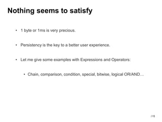 Nothing seems to satisfy

  • 1 byte or 1ms is very precious.


  • Persistency is the key to a better user experience.


  • Let me give some examples with Expressions and Operators:


      • Chain, comparison, condition, special, bitwise, logical OR/AND…




                                                                          / 15
 