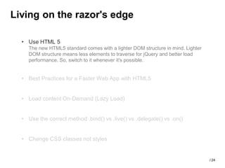Living on the razor's edge

  • Use HTML 5
    The new HTML5 standard comes with a lighter DOM structure in mind. Lighter
    DOM structure means less elements to traverse for jQuery and better load
    performance. So, switch to it whenever it's possible.


  • Best Practices for a Faster Web App with HTML5


  • Load content On-Demand (Lazy Load)


  • Use the correct method .bind() vs .live() vs .delegate() vs .on()


  • Change CSS classes not styles


                                                                                 / 24
 