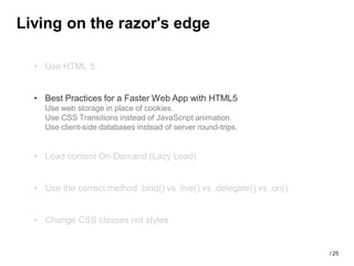 Living on the razor's edge

  • Use HTML 5


  • Best Practices for a Faster Web App with HTML5
    Use web storage in place of cookies.
    Use CSS Transitions instead of JavaScript animation.
    Use client-side databases instead of server round-trips.


  • Load content On-Demand (Lazy Load)


  • Use the correct method .bind() vs .live() vs .delegate() vs .on()


  • Change CSS classes not styles


                                                                        / 25
 