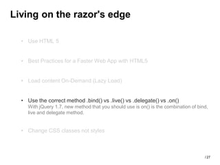 Living on the razor's edge

  • Use HTML 5


  • Best Practices for a Faster Web App with HTML5


  • Load content On-Demand (Lazy Load)


  • Use the correct method .bind() vs .live() vs .delegate() vs .on()
    With jQuery 1.7, new method that you should use is on() is the combination of bind,
    live and delegate method.


  • Change CSS classes not styles



                                                                                     / 27
 