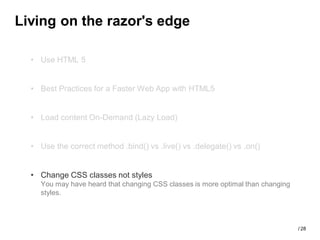 Living on the razor's edge

  • Use HTML 5


  • Best Practices for a Faster Web App with HTML5


  • Load content On-Demand (Lazy Load)


  • Use the correct method .bind() vs .live() vs .delegate() vs .on()


  • Change CSS classes not styles
    You may have heard that changing CSS classes is more optimal than changing
    styles.



                                                                                 / 28
 
