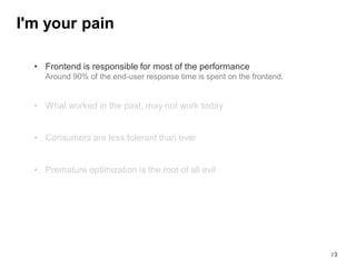 I'm your pain

  • Frontend is responsible for most of the performance
    Around 90% of the end-user response time is spent on the frontend.


  • What worked in the past, may not work today


  • Consumers are less tolerant than ever


  • Premature optimization is the root of all evil




                                                                         /3
 