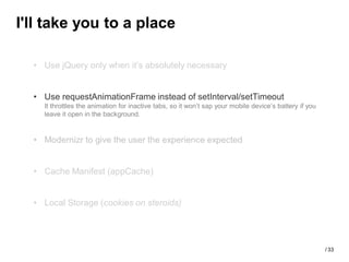 I'll take you to a place

  • Use jQuery only when it’s absolutely necessary


  • Use requestAnimationFrame instead of setInterval/setTimeout
    It throttles the animation for inactive tabs, so it won’t sap your mobile device’s battery if you
    leave it open in the background.


  • Modernizr to give the user the experience expected


  • Cache Manifest (appCache)


  • Local Storage (cookies on steroids)




                                                                                                        / 33
 