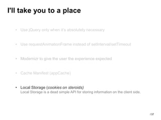 I'll take you to a place

  • Use jQuery only when it’s absolutely necessary


  • Use requestAnimationFrame instead of setInterval/setTimeout


  • Modernizr to give the user the experience expected


  • Cache Manifest (appCache)


  • Local Storage (cookies on steroids)
    Local Storage is a dead simple API for storing information on the client side.




                                                                                     / 37
 