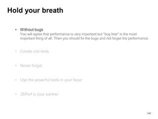 Hold your breath

  • Without bugs
    You will agree that performance is very important but "bug free" is the most
    important thing of all. Then you should fix the bugs and not forget the performance.


  • Create unit tests


  • Never forget


  • Use the powerful tools in your favor


  • JSPerf is your partner



                                                                                      / 41
 