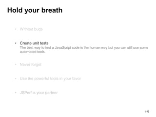 Hold your breath

  • Without bugs


  • Create unit tests
    The best way to test a JavaScript code is the human way but you can still use some
    automated tools.


  • Never forget


  • Use the powerful tools in your favor


  • JSPerf is your partner



                                                                                    / 42
 