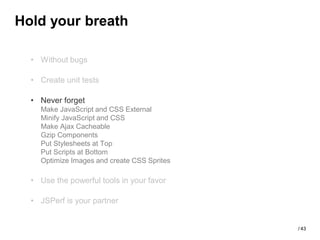Hold your breath

  • Without bugs

  • Create unit tests

  • Never forget
    Make JavaScript and CSS External
    Minify JavaScript and CSS
    Make Ajax Cacheable
    Gzip Components
    Put Stylesheets at Top
    Put Scripts at Bottom
    Optimize Images and create CSS Sprites

  • Use the powerful tools in your favor

  • JSPerf is your partner


                                             / 43
 