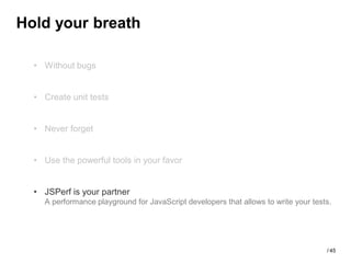 Hold your breath

  • Without bugs


  • Create unit tests


  • Never forget


  • Use the powerful tools in your favor


  • JSPerf is your partner
    A performance playground for JavaScript developers that allows to write your tests.




                                                                                     / 45
 