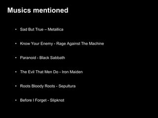 Musics mentioned

  • Sad But True – Metallica


  • Know Your Enemy - Rage Against The Machine


  • Paranoid - Black Sabbath


  • The Evil That Men Do - Iron Maiden


  • Roots Bloody Roots - Sepultura


  • Before I Forget - Slipknot

                                                 / 47
 