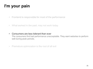 I'm your pain

  • Frontend is responsible for most of the performance


  • What worked in the past, may not work today


  • Consumers are less tolerant than ever
    The consumers find bad performance unacceptable. They want websites to perform
    well during peak periods.


  • Premature optimization is the root of all evil




                                                                                /5
 