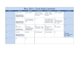 May 2011- Tech High Calendar
     SUNDAY        MONDAY                TUESDAY               WEDNESDAY              THURSDAY                 FRIDAY               SATURDAY
1                         th
              2 EOCT – 9 Lit       3 EOCT – Math 2        4 EOCT – Phys Sci      5 EOCT – Math 1         6 EOCT – Make ups     7
                                                          AP Exam – Calculus     AP Exam – English
              DRESS DOWN FOR                              Career Day             Literature
              SENIORS ALL WEEK

8             9                    10 Sports Banquet      11                     12 Enrollment Event     13                    14
                                   Ryan’s on Buford Hwy                          at 6pm WAOK radio       Senior Prom – The
              DRESS DOWN FOR       6pm                                           Board Meeting – 430pm   Loft in Castleberry
              SENIORS ALL WEEK                                                   PTSA Meeting – 630pm    7pm – 11pm

15            16                   17                     18                     19                      20                    21
              Senior Finals        Senior Finals          Senior Walk – 10am     Schoolwide Honors       Senior Outing
                                   Senior Movie Night     Senior Picnic – 11am   Day – 2pm
              DRESS DOWN FOR       Last Official Day of                          Baccalaureate -6pm @
              TEACHERS ALL WEEK    School (Seniors)                              First Pres of Atlanta

22            23 FInals            24 Finals              25 Post Planning       26 Post Planning        27                    28
                                                                                                                               Graduation
              DRESS DOWN FOR                                                                                                   (Ferst Center-GaTech)
              TEACHERS ALL WEEK                                                                                                5pm – 630pm

29            30                   31
 