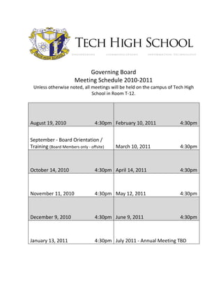 Governing Board
                       Meeting Schedule 2010-2011
 Unless otherwise noted, all meetings will be held on the campus of Tech High
                             School in Room T-12.




August 19, 2010                   4:30pm February 10, 2011            4:30pm


September - Board Orientation /
Training (Board Members only - offsite)   March 10, 2011              4:30pm



October 14, 2010                  4:30pm April 14, 2011               4:30pm



November 11, 2010                 4:30pm May 12, 2011                 4:30pm



December 9, 2010                  4:30pm June 9, 2011                 4:30pm



January 13, 2011                  4:30pm July 2011 - Annual Meeting TBD
 