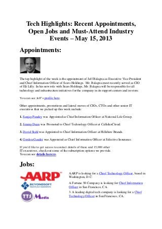 Tech Highlights: Recent Appointments,
Open Jobs and Must-Attend Industry
Events – May 15, 2013
Appointments:
The top highlight of the week is the appointment of Jeff Balagna as Executive Vice President
and Chief Information Officer of Sears Holdings. Mr. Balagna most recently served as CIO
of Eli Lilly. In his new role with Sears Holdings, Mr. Balagna will be responsible for all
technology and infrastructure initiatives for the company in its support centers and in-store.
You can see Jeff’s profile here.
Other appointments, promotions and lateral moves of CIOs, CTOs and other senior IT
executives that we picked up this week include:
1. Sanjay Pandey was Appointed as Chief Information Officer at National Life Group.
2. Jimmy Duan was Promoted to Chief Technology Officer at CallidusCloud.
3. David Stahl was Appointed to Chief Information Officer at Hillshire Brands.
4. Gordon Gaudet was Appointed as Chief Information Officer at Selective Insurance.
If you’d like to get access to contact details of these and 15,000 other
IT executives, check out some of the subscription options we provide.
You can see details here>>.
Jobs:
AARP is looking for a Chief Technology Officer, based in
Washington, D.C.
A Fortune 50 Company is looking for Chief Information
Officer in San Francisco, CA.
3. A leading digital tech company is looking for a Chief
Technology Officer in San Francisco, CA.
 