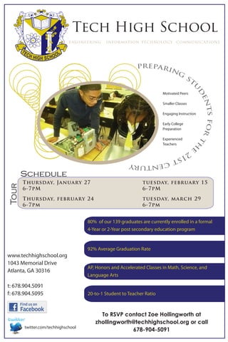 Tech High School
                             engineering    information technology communications




                                                           prepari
                                                                  ng
                                                                                       st




                                                                                         u
                                                                                          d
                                                                       Motivated Peers




                                                                                           en
                                                                       Smaller Classes




                                                                                             ts for
                                                                       Engaging Instruction

                                                                       Early College
                                                                       Preparation

                                                                       Experienced




                                                                                                    th
                                                                       Teachers          e
                                                       21
                                                         st
                                                            cen
                                                               tury
       Schedule
       Thursday, January 27                                  tuesday, february 15
Tour




       6-7pM                                                 6-7pM

       Thursday, february 24                                 tuesday, march 29
       6-7pm                                                 6-7pm


                                    80% of our 139 graduates are currently enrolled in a formal
                                    4-Year or 2-Year post secondary education program


                                    92% Average Graduation Rate
www.techhighschool.org
1043 Memorial Drive
                                    AP, Honors and Accelerated Classes in Math, Science, and
Atlanta, GA 30316
                                    Language Arts

t: 678.904.5091
f: 678.904.5095                     20-to-1 Student to Teacher Ratio



                                         To RSVP contact Zoe Hollingworth at
                                       zhollingworth@techhighschool.org or call
       twitter.com/techhighschool
                                                    678-904-5091
 
