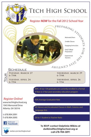 Tech High School
                             engineering    information technology communications

                                Register NOW for the Fall 2012 School Year
                                                           prepari
                                                                  ng
                                                                                       st




                                                                                         u
                                                                                          d
                                                                       Motivated Peers




                                                                                           en
                                                                       Smaller Classes




                                                                                             ts for
                                                                       Engaging Instruction

                                                                       Early College
                                                                       Preparation

                                                                       Experienced




                                                                                                    th
                                                                       Teachers          e
                                                       21
                                                         st
                                                            cen
                                                               tury
       Schedule
       Tuesday, March 27                                     thursday, march 29
Tour




       6-7pM                                                 6-7pM

       tuesday, April 24                                     thursday, April 26
       6-7pm                                                 6-7pm


                                    80% of our 139 graduates are currently enrolled in a formal
                                    4-Year or 2-Year post secondary education program


Register Online!                    92% Average Graduation Rate
www.techhighschool.org
1043 Memorial Drive
                                    AP, Honors and Accelerated Classes in Math, Science, and
Atlanta, GA 30316
                                    Language Arts

t: 678.904.5091
f: 678.904.5095                     20-to-1 Student to Teacher Ratio



                                           To RSVP contact Delphinia Wilkins at
                                             dwilkins@techhighschool.org or
       twitter.com/techhighschool
                                                    call 678-904-5091
 