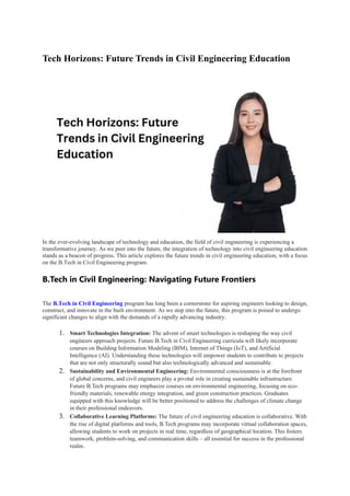 Tech Horizons: Future Trends in Civil Engineering Education
In the ever-evolving landscape of technology and education, the field of civil engineering is experiencing a
transformative journey. As we peer into the future, the integration of technology into civil engineering education
stands as a beacon of progress. This article explores the future trends in civil engineering education, with a focus
on the B.Tech in Civil Engineering program.
B.Tech in Civil Engineering: Navigating Future Frontiers
The B.Tech in Civil Engineering program has long been a cornerstone for aspiring engineers looking to design,
construct, and innovate in the built environment. As we step into the future, this program is poised to undergo
significant changes to align with the demands of a rapidly advancing industry.
1. Smart Technologies Integration: The advent of smart technologies is reshaping the way civil
engineers approach projects. Future B.Tech in Civil Engineering curricula will likely incorporate
courses on Building Information Modeling (BIM), Internet of Things (IoT), and Artificial
Intelligence (AI). Understanding these technologies will empower students to contribute to projects
that are not only structurally sound but also technologically advanced and sustainable.
2. Sustainability and Environmental Engineering: Environmental consciousness is at the forefront
of global concerns, and civil engineers play a pivotal role in creating sustainable infrastructure.
Future B.Tech programs may emphasize courses on environmental engineering, focusing on eco-
friendly materials, renewable energy integration, and green construction practices. Graduates
equipped with this knowledge will be better positioned to address the challenges of climate change
in their professional endeavors.
3. Collaborative Learning Platforms: The future of civil engineering education is collaborative. With
the rise of digital platforms and tools, B.Tech programs may incorporate virtual collaboration spaces,
allowing students to work on projects in real time, regardless of geographical location. This fosters
teamwork, problem-solving, and communication skills – all essential for success in the professional
realm.
 