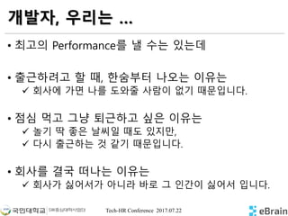 Tech-HR Conference 2017.07.22
개발자, 우리는 …
• 최고의 Performance를 낼 수는 있는데
• 출근하려고 할 때, 한숨부터 나오는 이유는
 회사에 가면 나를 도와줄 사람이 없기 때문입니다.
• 점심 먹고 그냥 퇴근하고 싶은 이유는
 놀기 딱 좋은 날씨일 때도 있지만,
 다시 출근하는 것 같기 때문입니다.
• 회사를 결국 떠나는 이유는
 회사가 싫어서가 아니라 바로 그 인간이 싫어서 입니다.
 