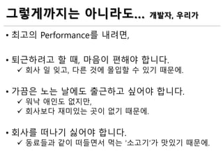 그렇게까지는 아니라도… 개발자, 우리가
• 최고의 Performance를 내려면,
• 퇴근하려고 할 때, 마음이 편해야 합니다.
 회사 일 잊고, 다른 것에 몰입할 수 있기 때문에.
• 가끔은 노는 날에도 출근하고 싶어야 합니다.
 워낙 애인도 없지만,
 회사보다 재미있는 곳이 없기 때문에.
• 회사를 떠나기 싫어야 합니다.
 동료들과 같이 떠들면서 먹는 ‘소고기’가 맛있기 때문에.
 