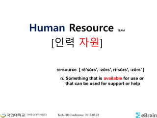 Tech-HR Conference 2017.07.22
Human Resource TEAM
[인력 자원]
n. Something that is available for use or
that can be used for support or help
re·source [ rē′sôrs′, -zôrs′, rĭ-sôrs′, -zôrs′ ]
 