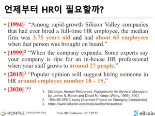 Tech-HR Conference 2017.07.22
언제부터 HR이 필요할까?
• [1994]1 “Among rapid-growth Silicon Valley companies
that had ever hired a full-time HR employee, the median
firm was 3.75 years old and had about 65 employees
when that person was brought on board.”
• [1999]2 “When the company expands. Some experts say
your company is ripe for an in-house HR professional
when your staff grows to around 27 people.”
• [2015]3 “Popular opinion will suggest hiring someone in
HR around employee number 10 – 15.”
• [2020] ?? 1. [Strategic Human Resources: Frameworks for General Managers,
by James N. Baron and David M. Kreps (Wiley, 1999), 490.]
2. 1994-95 SPEC study (Stanford Project on Emerging Companies)
3. https://www.linkedin.com/today/author/shaunricci
 