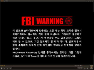 이 발표와 슬라이드에서 언급되는 모든 예는 특정 조직을 찝어서
이야기하거나 암시하는 것이 절대 아닙니다. 그럼에도 불구하고
어떤 국가나 회사, 누군가가 생각나실 수도 있겠습니다. 그렇다
해도 할 수 없고요. 그건 발표자가 알 바가 아니며, 발표자나 이
행사 주최측의 의도가 전혀 개입되지 않았음을 단호하게 알려드
립니다.
HR(Human Resource) 단어를 좋아하지는 않지만, 다들 그렇게
쓰길래, 일단 HR Team의 의미로 쓰고 있음을 알려드립니다.
 