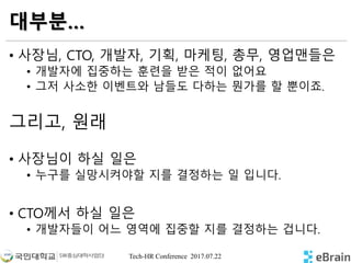 Tech-HR Conference 2017.07.22
대부분…
• 사장님, CTO, 개발자, 기획, 마케팅, 총무, 영업맨들은
• 개발자에 집중하는 훈련을 받은 적이 없어요
• 그저 사소한 이벤트와 남들도 다하는 뭔가를 할 뿐이죠.
그리고, 원래
• 사장님이 하실 일은
• 누구를 실망시켜야할 지를 결정하는 일 입니다.
• CTO께서 하실 일은
• 개발자들이 어느 영역에 집중할 지를 결정하는 겁니다.
 
