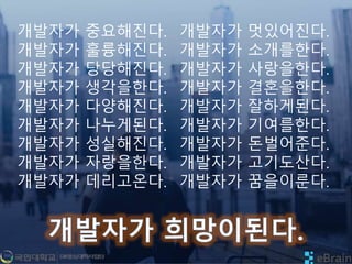 개발자가 중요해진다.
개발자가 훌륭해진다.
개발자가 당당해진다.
개발자가 생각을한다.
개발자가 다양해진다.
개발자가 나누게된다.
개발자가 성실해진다.
개발자가 자랑을한다.
개발자가 데리고온다.
개발자가 멋있어진다.
개발자가 소개를한다.
개발자가 사랑을한다.
개발자가 결혼을한다.
개발자가 잘하게된다.
개발자가 기여를한다.
개발자가 돈벌어준다.
개발자가 고기도산다.
개발자가 꿈을이룬다.
 