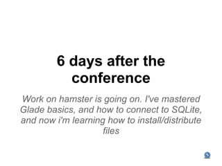 6 days after the
           conference
Work on hamster is going on. I've mastered
Glade basics, and how to connect to SQLite,
and now i'm learning how to install/distribute
                    files
 