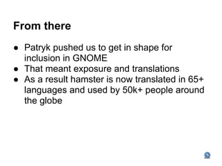 From there
● Patryk pushed us to get in shape for
  inclusion in GNOME
● That meant exposure and translations
● As a result hamster is now translated in 65+
  languages and used by 50k+ people around
  the globe
 
