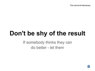 Few personal takeaways




Don't be shy of the result
    If somebody thinks they can
         do better - let them
 