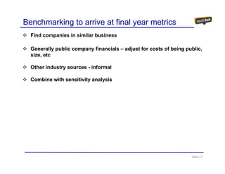 Benchmarking to arrive at final year metrics
  Find companies in similar business

  Generally public company financials – adjust for costs of being public,
  size,
  size etc

  Other industry sources - informal

  Combine with sensitivity analysis




                                                                    Slide 17
 