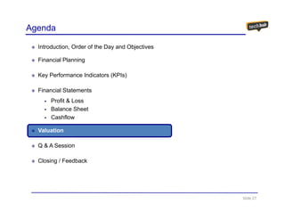 Agenda

  Introduction, Order of the Day and Objectives

  Financial Planning

  Key Performance Indicators (KPIs)

  Financial Statements
       Profit & Loss
       Balance Sheet
       Cashflow

  Valuation

  Q & A Session

  Closing / Feedback




                                                  Slide 27
 