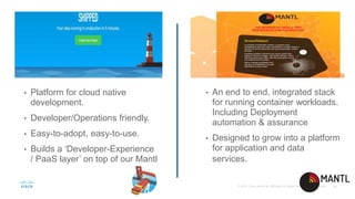 • Platform for cloud native
development.
• Developer/Operations friendly.
• Easy-to-adopt, easy-to-use.
• Builds a ‘Developer-Experience
/ PaaS layer’ on top of our Mantl
• An end to end, integrated stack
for running container workloads.
Including Deployment
automation & assurance
• Designed to grow into a platform
for application and data
services.
 